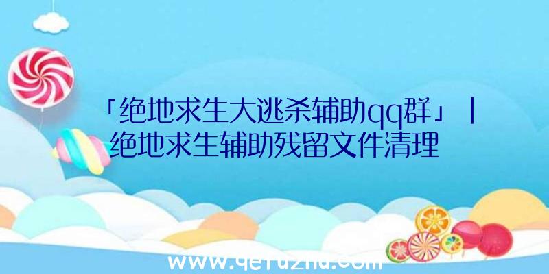 「绝地求生大逃杀辅助qq群」|绝地求生辅助残留文件清理